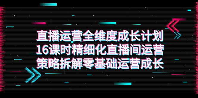 （7582期）直播运营-全维度 成长计划，16课时精细化直播间运营策略拆解零基础运营成长插图