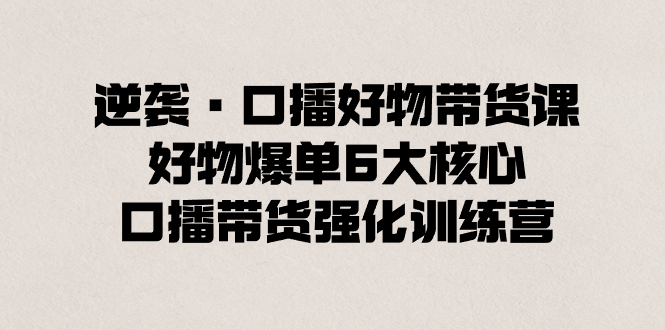 （8625期）逆袭·口播好物带货课，好物爆单6大核心，口播带货强化训练营插图