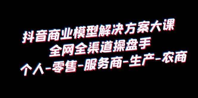 （6352期）抖音商业 模型解决方案大课 全网全渠道操盘手 个人-零售-服务商-生产-农商插图