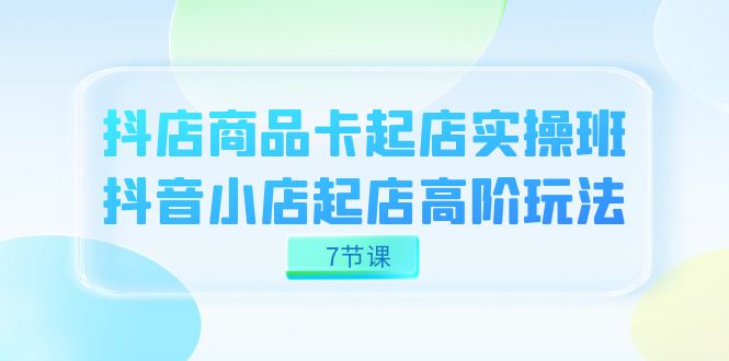 （7466期）抖店-商品卡起店实战班，抖音小店起店高阶玩法（7节课）插图