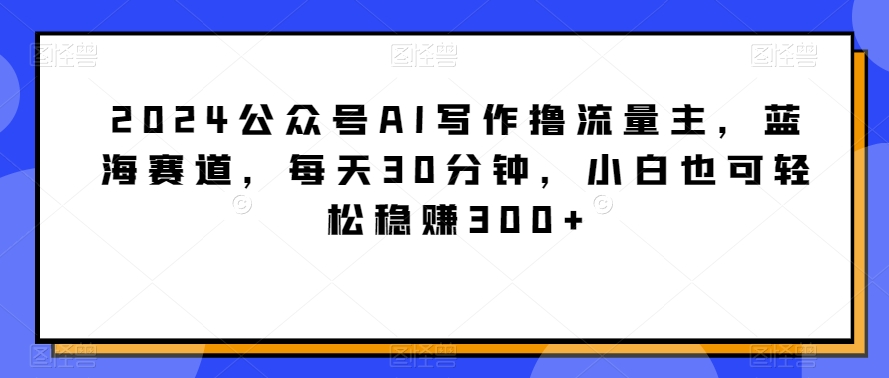 2024公众号AI写作撸流量主，蓝海赛道，每天30分钟，小白也可轻松稳赚300+