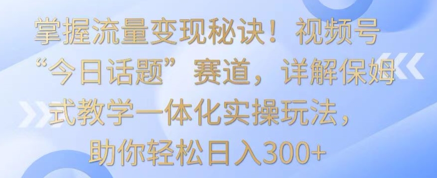 掌握流量变现秘诀！视频号“今日话题”赛道，详解保姆式教学一体化实操玩法，助你轻松日入300+