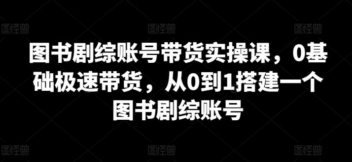 图书剧综账号带货实操课，0基础极速带货，从0到1搭建一个图书剧综账号插图