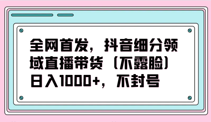 全网首发，抖音细分领域直播带货（不露脸）项目，日入1000+，不封号插图