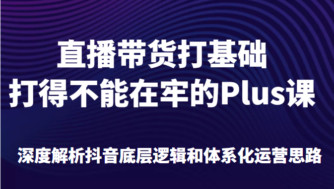 直播带货打基础打得不能在牢的Plus课，深度解析抖音底层逻辑和体系化运营思路插图