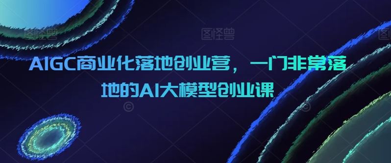 AIGC商业化落地创业营，一门非常落地的AI大模型创业课插图