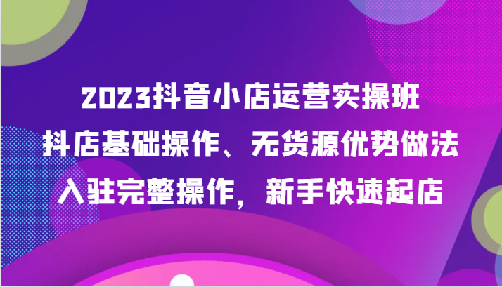 2023抖音小店运营实操班，抖店基础操作、无货源优势做法，入驻完整操作，新手快速起店插图